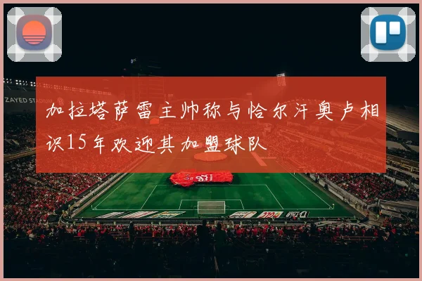 加拉塔萨雷主帅称与恰尔汗奥卢相识15年欢迎其加盟球队