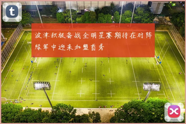 波津积极备战全明星赛期待在对阵绿军中迎来加盟首秀