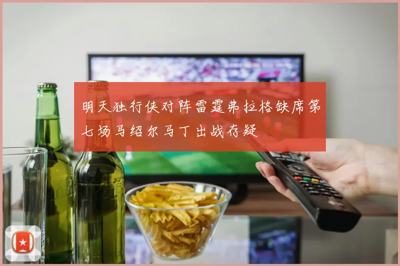 明天独行侠对阵雷霆弗拉格缺席第七场马绍尔马丁出战存疑