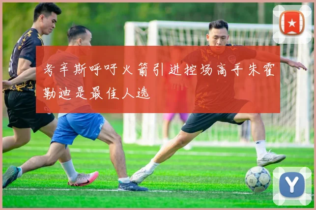 考辛斯呼吁火箭引进控场高手朱霍勒迪是最佳人选