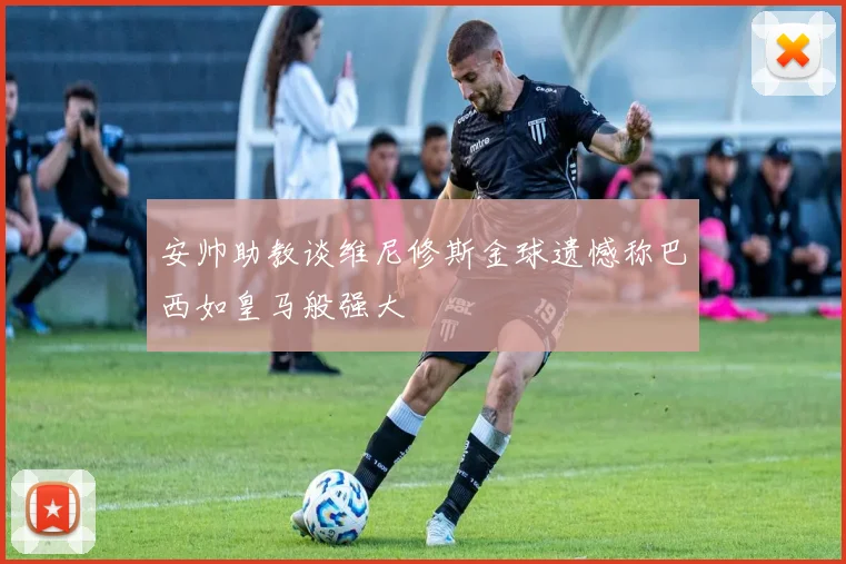 安帅助教谈维尼修斯金球遗憾称巴西如皇马般强大