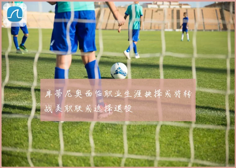 库蒂尼奥面临职业生涯抉择或将转战美职联或选择退役