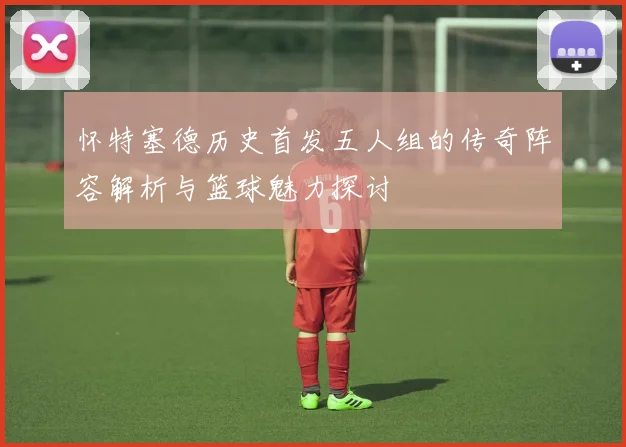 怀特塞德历史首发五人组的传奇阵容解析与篮球魅力探讨