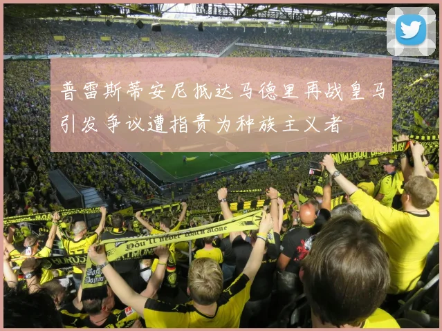 普雷斯蒂安尼抵达马德里再战皇马引发争议遭指责为种族主义者