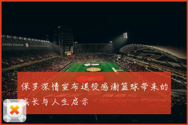 保罗深情宣布退役感谢篮球带来的成长与人生启示