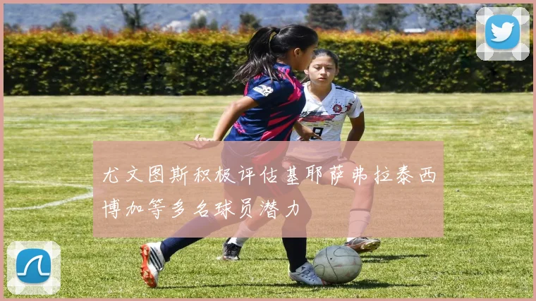 尤文图斯积极评估基耶萨弗拉泰西博加等多名球员潜力