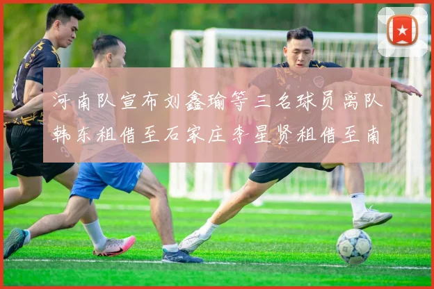 河南队宣布刘鑫瑜等三名球员离队韩东租借至石家庄李星贤租借至南通