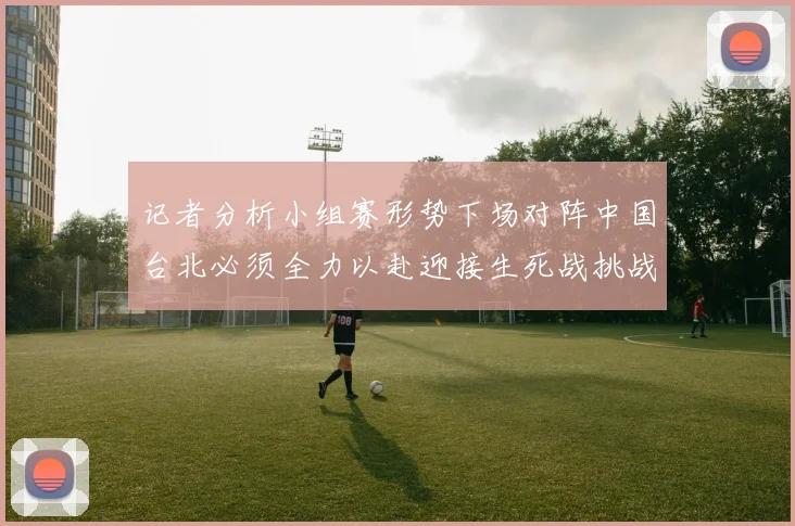 记者分析小组赛形势下场对阵中国台北必须全力以赴迎接生死战挑战