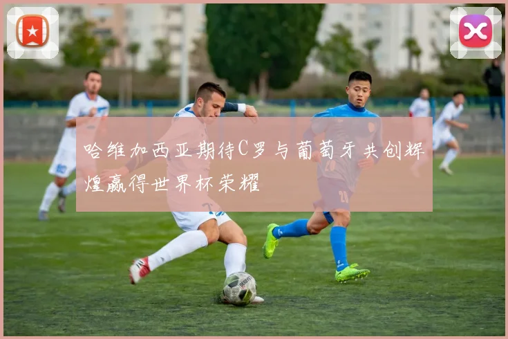 哈维加西亚期待C罗与葡萄牙共创辉煌赢得世界杯荣耀