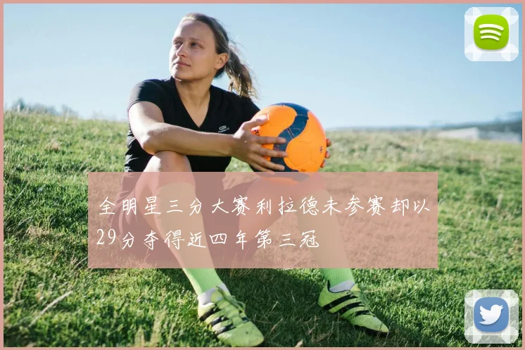 全明星三分大赛利拉德未参赛却以29分夺得近四年第三冠