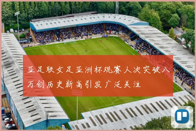 亚足联女足亚洲杯观赛人次突破八万创历史新高引发广泛关注