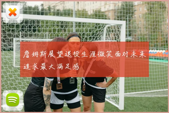 詹姆斯展望退役生涯微笑面对未来追求最大满足感