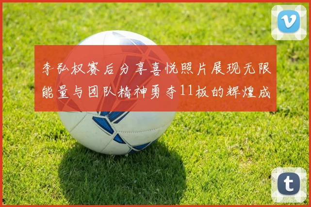 李弘权赛后分享喜悦照片展现无限能量与团队精神勇夺11板的辉煌成就