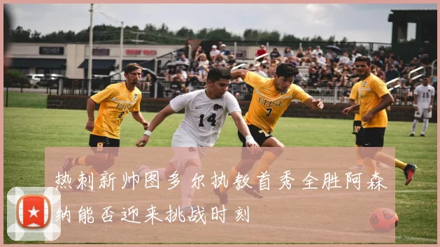 热刺新帅图多尔执教首秀全胜阿森纳能否迎来挑战时刻