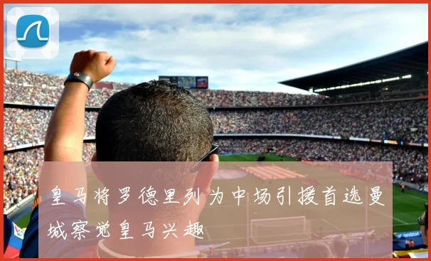 皇马将罗德里列为中场引援首选曼城察觉皇马兴趣