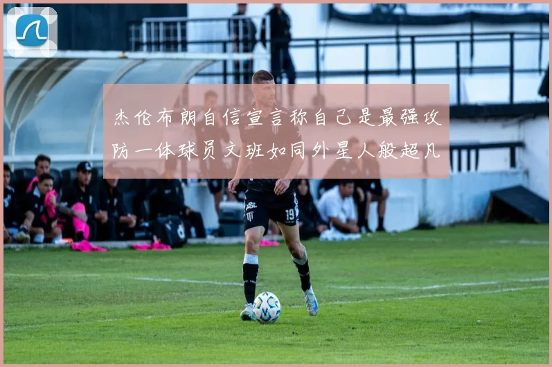 杰伦布朗自信宣言称自己是最强攻防一体球员文班如同外星人般超凡脱俗