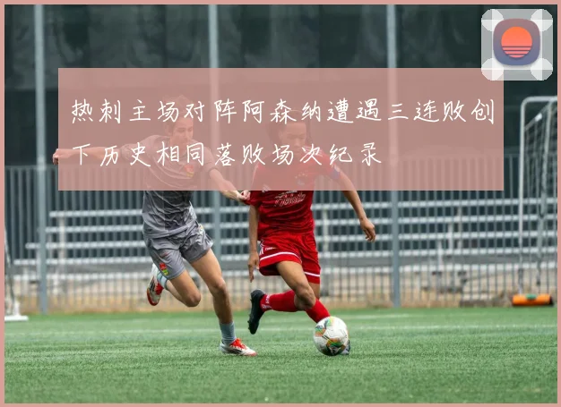 热刺主场对阵阿森纳遭遇三连败创下历史相同落败场次纪录