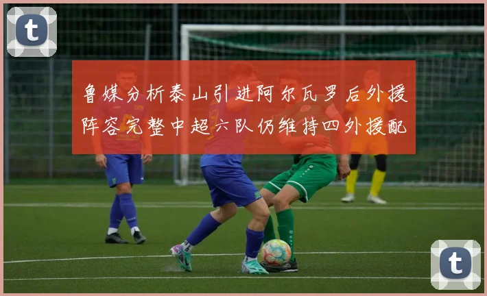 鲁媒分析泰山引进阿尔瓦罗后外援阵容完整中超六队仍维持四外援配置